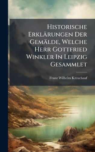 Cover image for Historische Erklaerungen Der Gemaelde, Welche Herr Gottfried Winkler In Leipzig Gesammlet