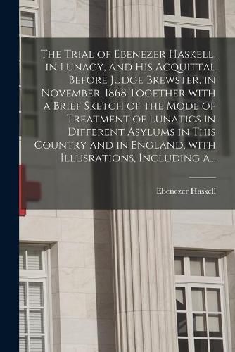 Cover image for The Trial of Ebenezer Haskell, in Lunacy, and His Acquittal Before Judge Brewster, in November, 1868 Together With a Brief Sketch of the Mode of Treatment of Lunatics in Different Asylums in This Country and in England, With Illusrations, Including A...