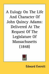 Cover image for A Eulogy on the Life and Character of John Quincy Adams: Delivered at the Request of the Legislature of Massachusetts (1848)