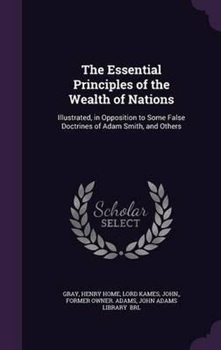 The Essential Principles of the Wealth of Nations: Illustrated, in Opposition to Some False Doctrines of Adam Smith, and Others