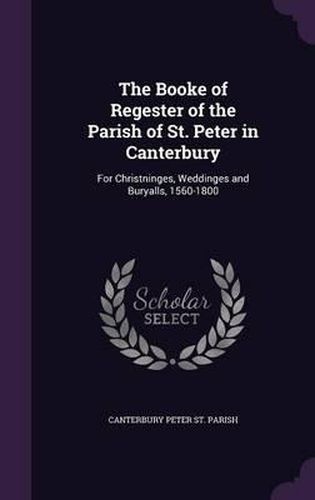 The Booke of Regester of the Parish of St. Peter in Canterbury: For Christninges, Weddinges and Buryalls, 1560-1800