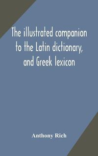 Cover image for The illustrated companion to the Latin dictionary, and Greek lexicon: forming a glossary of all the words representing visible objects connected with the arts, manufactures, and everyday life of the Greeks and Romans