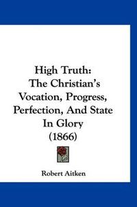 Cover image for High Truth: The Christian's Vocation, Progress, Perfection, and State in Glory (1866)