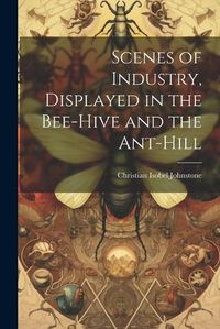 Cover image for Scenes of Industry, Displayed in the Bee-Hive and the Ant-Hill