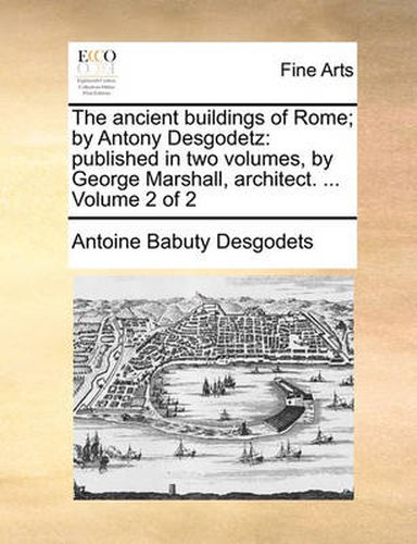 Cover image for The Ancient Buildings of Rome; By Antony Desgodetz: Published in Two Volumes, by George Marshall, Architect. ... Volume 2 of 2