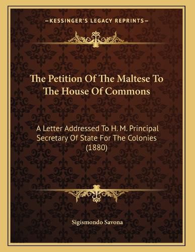 Cover image for The Petition of the Maltese to the House of Commons: A Letter Addressed to H. M. Principal Secretary of State for the Colonies (1880)