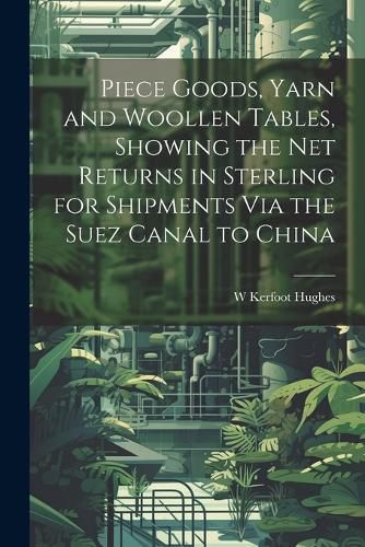 Cover image for Piece Goods, Yarn and Woollen Tables, Showing the Net Returns in Sterling for Shipments Via the Suez Canal to China