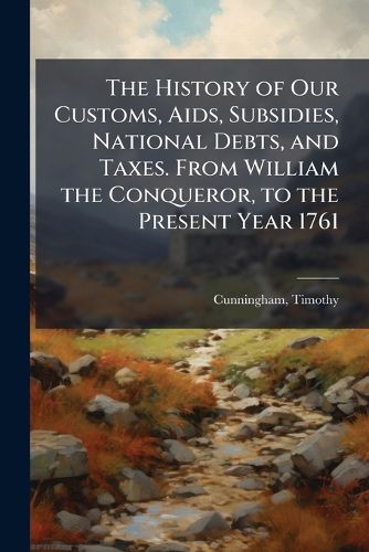 Cover image for The History of Our Customs, Aids, Subsidies, National Debts, and Taxes. From William the Conqueror, to the Present Year 1761