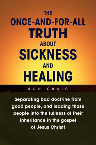 Cover image for The Once-And-For-All Truth About Sickness and Healing: Separating Bad Doctrine from Good People, and Leading Those People into the Fullness of Their Inheritance in the Gospel of Jesus Christ!