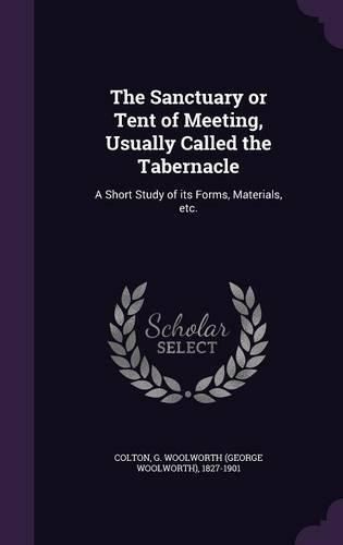 Cover image for The Sanctuary or Tent of Meeting, Usually Called the Tabernacle: A Short Study of Its Forms, Materials, Etc.