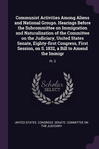 Cover image for Communist Activities Among Aliens and National Groups. Hearings Before the Subcommittee on Immigration and Naturalization of the Committee on the Judiciary, United States Senate, Eighty-first Congress, First Session, on S. 1832, a Bill to Amend the Immigr