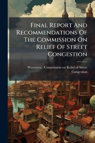 Cover image for Final Report and Recommendations of the Commission on Relief of Street Congestion: Made to the Mayor and City Council