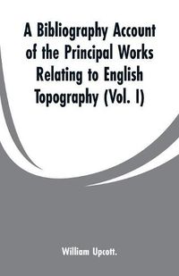 Cover image for A Bibliography Account of the Principal Works Relating to English Topography: (Vol. I)