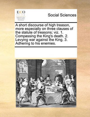Cover image for A Short Discourse of High Treason, More Especially on Three Clauses of the Statute of Treasons; Viz. 1. Compassing the King's Death. 2. Levying War Against the King. 3. Adhering to His Enemies.