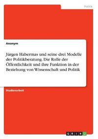 Cover image for Juergen Habermas und seine drei Modelle der Politikberatung. Die Rolle der OEffentlichkeit und ihre Funktion in der Beziehung von Wissenschaft und Politik