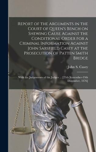 Cover image for Report of the Arguments in the Court of Queen's Bench on Shewing Cause Against the Conditional Order for a Criminal Information Against John Sarsfield Casey at the Prosecution of Patten Smith Bridge: With the Judgements of the Judges ... [25th...