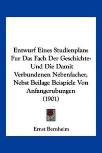 Cover image for Entwurf Eines Studienplans Fur Das Fach Der Geschichte: Und Die Damit Verbundenen Nebenfacher, Nebst Beilage Beispiele Von Anfangerubungen (1901)