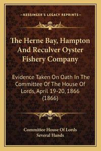 Cover image for The Herne Bay, Hampton and Reculver Oyster Fishery Company: Evidence Taken on Oath in the Committee of the House of Lords, April 19-20, 1866 (1866)