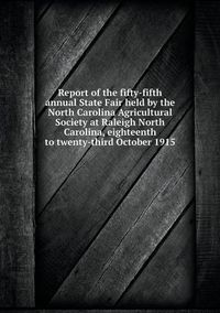 Cover image for Report of the fifty-fifth annual State Fair held by the North Carolina Agricultural Society at Raleigh North Carolina, eighteenth to twenty-third October 1915