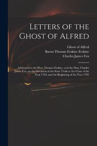 Cover image for Letters of the Ghost of Alfred: Addressed to the Hon. Thomas Erskine, and the Hon. Charles James Fox, on the Occasion of the State Trials at the Close of the Year 1794, and the Beginning of the Year 1795