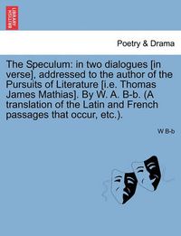 Cover image for The Speculum: In Two Dialogues [In Verse], Addressed to the Author of the Pursuits of Literature [I.E. Thomas James Mathias]. by W. A. B-B. (a Translation of the Latin and French Passages That Occur, Etc.).