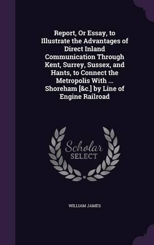 Report, or Essay, to Illustrate the Advantages of Direct Inland Communication Through Kent, Surrey, Sussex, and Hants, to Connect the Metropolis with ... Shoreham [&C.] by Line of Engine Railroad