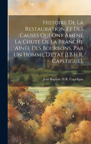 Cover image for Histoire De La Restauration Et Des Causes Qui Ont Amene La Chute De La Branche Ainee Des Bourbons, Par Un Homme D'etat [J.B.H.R. Capefigue].