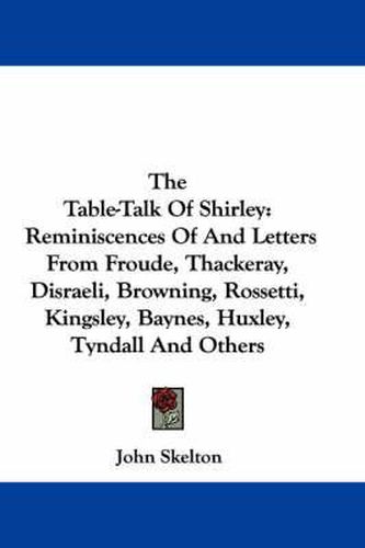 Cover image for The Table-Talk of Shirley: Reminiscences of and Letters from Froude, Thackeray, Disraeli, Browning, Rossetti, Kingsley, Baynes, Huxley, Tyndall and Others