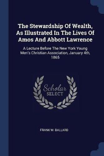 The Stewardship of Wealth, as Illustrated in the Lives of Amos and Abbott Lawrence: A Lecture Before the New York Young Men's Christian Association, January 4th, 1865