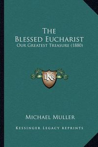 Cover image for The Blessed Eucharist the Blessed Eucharist: Our Greatest Treasure (1880) Our Greatest Treasure (1880)