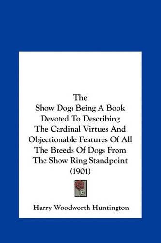 Cover image for The Show Dog: Being a Book Devoted to Describing the Cardinal Virtues and Objectionable Features of All the Breeds of Dogs from the Show Ring Standpoint (1901)