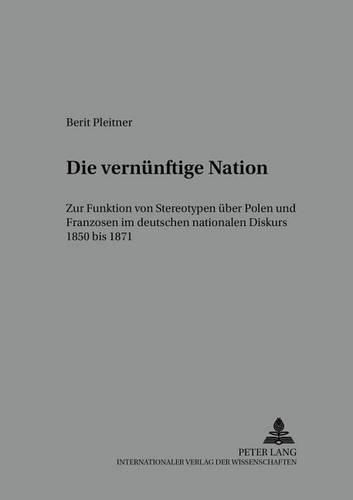 Die 'Vernuenftige' Nation: Zur Funktion Von Stereotypen Ueber Polen Und Franzosen Im Deutschen Nationalen Diskurs 1850 Bis 1871