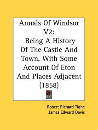 Annals of Windsor V2: Being a History of the Castle and Town, with Some Account of Eton and Places Adjacent (1858)