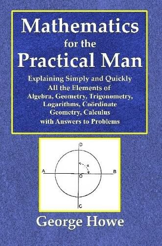 Mathematics for the Practical Man - Explaining Simply and Quickly All the Elements of Algebra, Geometry, Trigonometry, Logarithms, Coördinate Geometry, Calculus with Answers to Problems