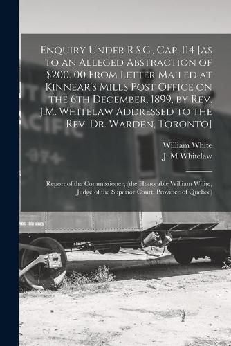 Enquiry Under R.S.C., Cap. 114 [as to an Alleged Abstraction of $200. 00 From Letter Mailed at Kinnear's Mills Post Office on the 6th December, 1899, by Rev. J.M. Whitelaw Addressed to the Rev. Dr. Warden, Toronto] [microform]: Report of The...