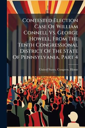 Cover image for Contested Election Case Of William Connell Vs. George Howell, From The Tenth Congressional District Of The State Of Pennsylvania, Part 4