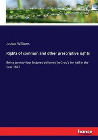 Cover image for Rights of common and other prescriptive rights: Being twenty-four lectures delivered in Gray's Inn hall in the year 1877