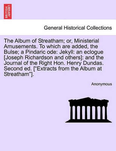 Cover image for The Album of Streatham; Or, Ministerial Amusements. to Which Are Added, the Bulse; A Pindaric Ode: Jekyll: An Eclogue [Joseph Richardson and Others]: And the Journal of the Right Hon. Henry Dundas. Second Ed. [ Extracts from the Album at Streatham ].