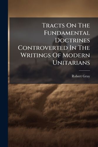 Cover image for Tracts on the Fundamental Doctrines Controverted in the Writings of Modern Unitarians