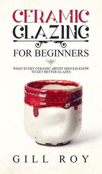 Cover image for Ceramic Glazing for Beginners: What Every Ceramic Artist Should Know to Get Better Glazes