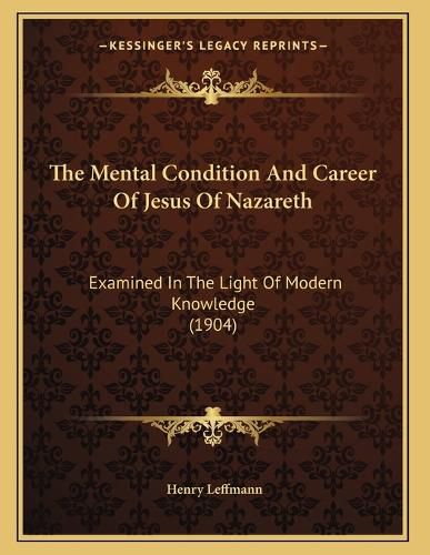 Cover image for The Mental Condition and Career of Jesus of Nazareth: Examined in the Light of Modern Knowledge (1904)