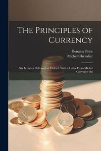 Cover image for The Principles of Currency; six Lectures Delivered at Oxford. With a Letter From Michel Chevalier On