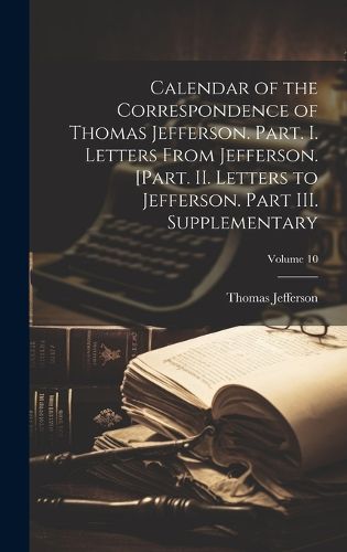 Cover image for Calendar of the Correspondence of Thomas Jefferson. Part. I. Letters From Jefferson. [Part. II. Letters to Jefferson. Part III. Supplementary; Volume 10