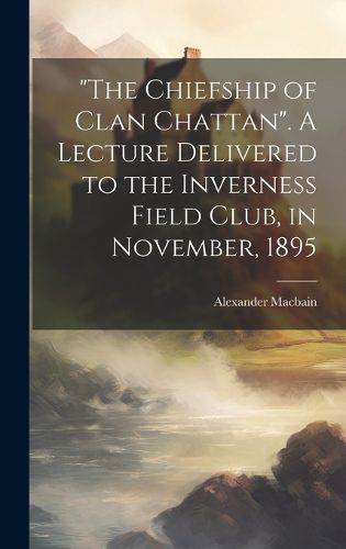 Cover image for "The Chiefship of Clan Chattan". A Lecture Delivered to the Inverness Field Club, in November, 1895