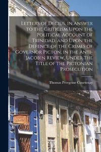 Cover image for Letters of Decius, in Answer to the Criticism Upon the Political Account of Trinidad, and Upon the Defence of the Crimes of Governor Picton, in the Anti-Jacobin Review, Under the Title of the Pictonian Prosecution