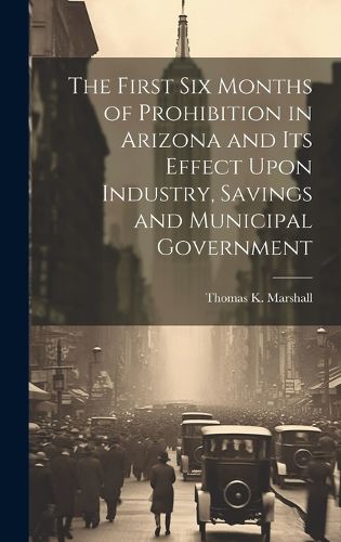 Cover image for The First six Months of Prohibition in Arizona and its Effect Upon Industry, Savings and Municipal Government