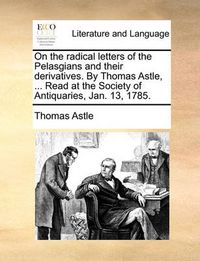 Cover image for On the Radical Letters of the Pelasgians and Their Derivatives. by Thomas Astle, ... Read at the Society of Antiquaries, Jan. 13, 1785.