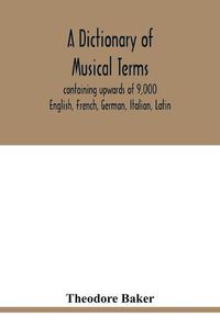 Cover image for A dictionary of musical terms, containing upwards of 9,000 English, French, German, Italian, Latin, and Greek words and phrases used in the art and science of music, carefully defined, and with the accent of the foreign words marked; preceded by rules for th