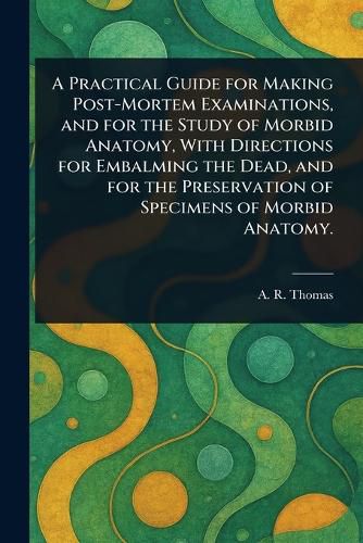 Cover image for A Practical Guide for Making Post-Mortem Examinations, and for the Study of Morbid Anatomy, With Directions for Embalming the Dead, and for the Preservation of Specimens of Morbid Anatomy.
