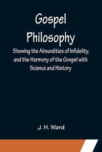 Cover image for Gospel Philosophy; Showing the Absurdities of Infidelity, and the Harmony of the Gospel with Science and History